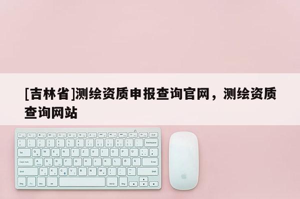 [吉林省]測繪資質(zhì)申報(bào)查詢官網(wǎng)，測繪資質(zhì)查詢網(wǎng)站