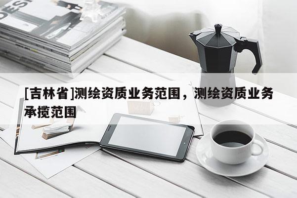 [吉林省]測繪資質(zhì)業(yè)務(wù)范圍，測繪資質(zhì)業(yè)務(wù)承攬范圍