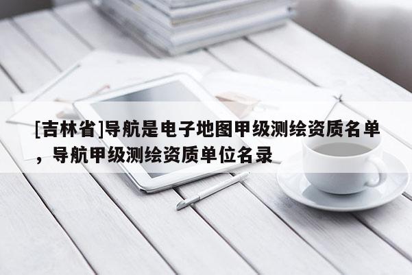 [吉林省]導航是電子地圖甲級測繪資質(zhì)名單，導航甲級測繪資質(zhì)單位名錄