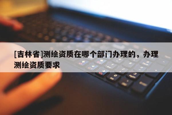 [吉林省]測繪資質(zhì)在哪個部門辦理的，辦理測繪資質(zhì)要求