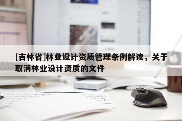 [吉林省]林業(yè)設(shè)計(jì)資質(zhì)管理?xiàng)l例解讀，關(guān)于取消林業(yè)設(shè)計(jì)資質(zhì)的文件