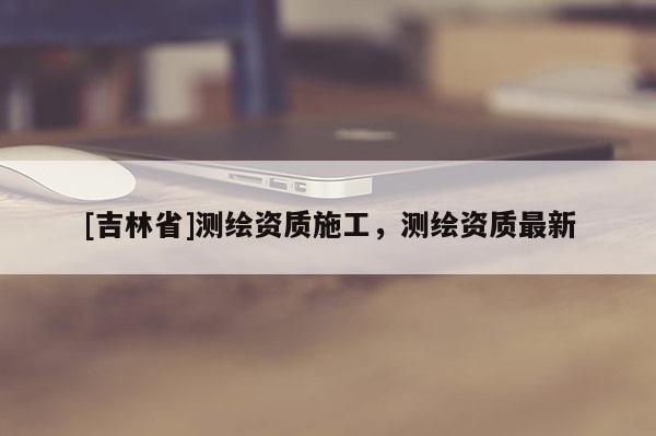 [吉林省]測繪資質(zhì)施工，測繪資質(zhì)最新