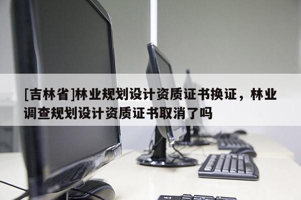 [吉林省]林業(yè)規(guī)劃設(shè)計(jì)資質(zhì)證書換證，林業(yè)調(diào)查規(guī)劃設(shè)計(jì)資質(zhì)證書取消了嗎