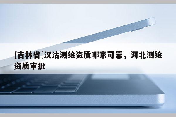 [吉林省]漢沽測(cè)繪資質(zhì)哪家可靠，河北測(cè)繪資質(zhì)審批