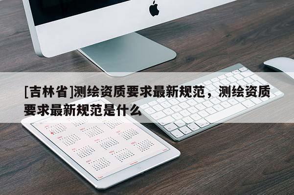 [吉林省]測(cè)繪資質(zhì)要求最新規(guī)范，測(cè)繪資質(zhì)要求最新規(guī)范是什么