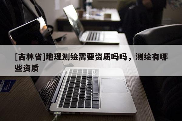 [吉林省]地理測(cè)繪需要資質(zhì)嗎嗎，測(cè)繪有哪些資質(zhì)