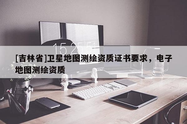 [吉林省]衛(wèi)星地圖測(cè)繪資質(zhì)證書要求，電子地圖測(cè)繪資質(zhì)