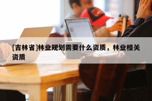 [吉林省]林業(yè)規(guī)劃需要什么資質(zhì)，林業(yè)相關(guān)資質(zhì)