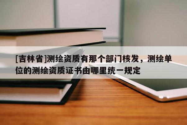 [吉林省]測(cè)繪資質(zhì)有那個(gè)部門核發(fā)，測(cè)繪單位的測(cè)繪資質(zhì)證書由哪里統(tǒng)一規(guī)定
