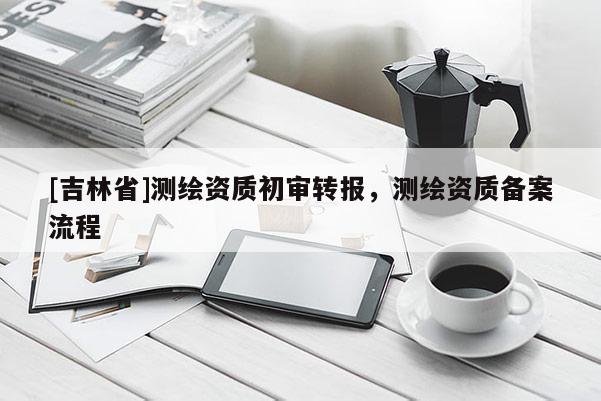 [吉林省]測繪資質(zhì)初審轉(zhuǎn)報，測繪資質(zhì)備案流程