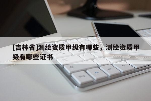 [吉林省]測(cè)繪資質(zhì)甲級(jí)有哪些，測(cè)繪資質(zhì)甲級(jí)有哪些證書
