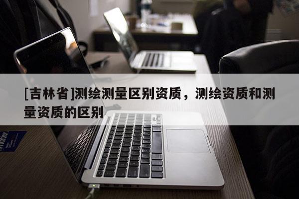[吉林省]測繪測量區(qū)別資質(zhì)，測繪資質(zhì)和測量資質(zhì)的區(qū)別
