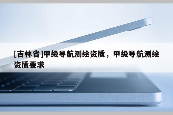 [吉林省]甲級導(dǎo)航測繪資質(zhì)，甲級導(dǎo)航測繪資質(zhì)要求
