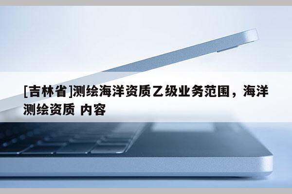 [吉林省]測繪海洋資質(zhì)乙級(jí)業(yè)務(wù)范圍，海洋測繪資質(zhì) 內(nèi)容
