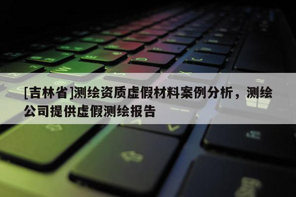 [吉林省]測繪資質(zhì)虛假材料案例分析，測繪公司提供虛假測繪報告