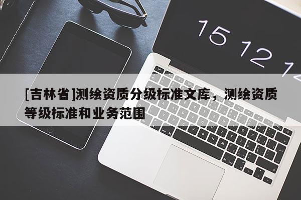 [吉林省]測(cè)繪資質(zhì)分級(jí)標(biāo)準(zhǔn)文庫(kù)，測(cè)繪資質(zhì)等級(jí)標(biāo)準(zhǔn)和業(yè)務(wù)范圍