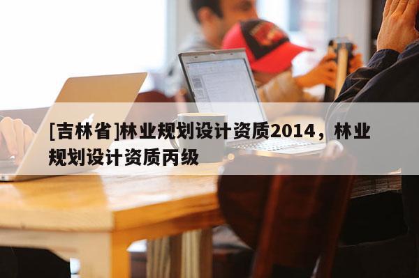 [吉林省]林業(yè)規(guī)劃設(shè)計資質(zhì)2014，林業(yè)規(guī)劃設(shè)計資質(zhì)丙級