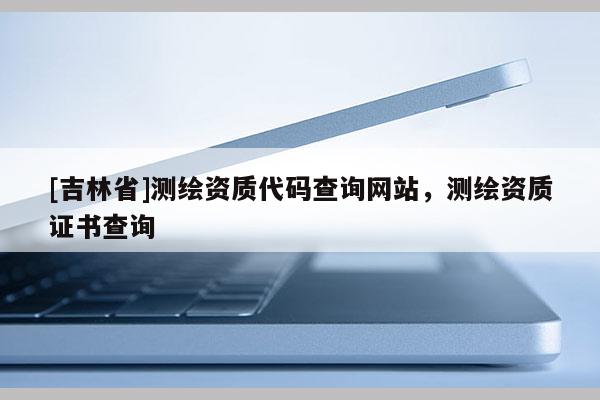 [吉林省]測(cè)繪資質(zhì)代碼查詢網(wǎng)站，測(cè)繪資質(zhì)證書查詢