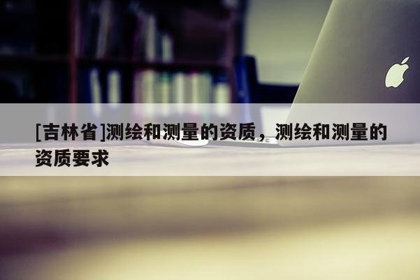 [吉林省]測(cè)繪和測(cè)量的資質(zhì)，測(cè)繪和測(cè)量的資質(zhì)要求