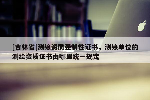 [吉林省]測繪資質(zhì)強制性證書，測繪單位的測繪資質(zhì)證書由哪里統(tǒng)一規(guī)定