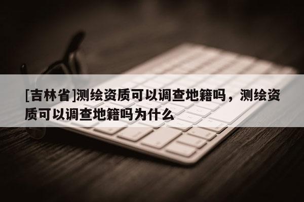 [吉林省]測(cè)繪資質(zhì)可以調(diào)查地籍嗎，測(cè)繪資質(zhì)可以調(diào)查地籍嗎為什么