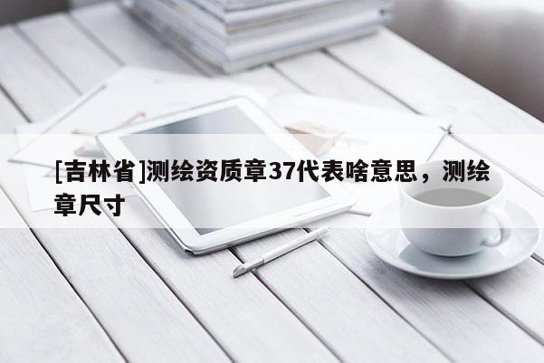 [吉林省]測(cè)繪資質(zhì)章37代表啥意思，測(cè)繪章尺寸