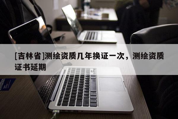 [吉林省]測(cè)繪資質(zhì)幾年換證一次，測(cè)繪資質(zhì)證書延期