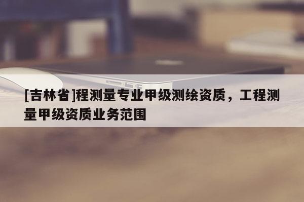 [吉林省]程測量專業(yè)甲級測繪資質(zhì)，工程測量甲級資質(zhì)業(yè)務(wù)范圍