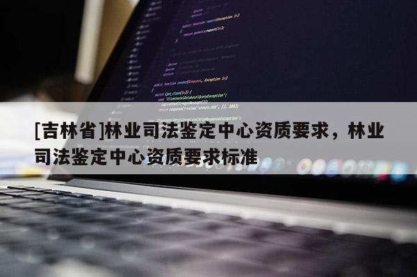 [吉林省]林業(yè)司法鑒定中心資質(zhì)要求，林業(yè)司法鑒定中心資質(zhì)要求標(biāo)準(zhǔn)