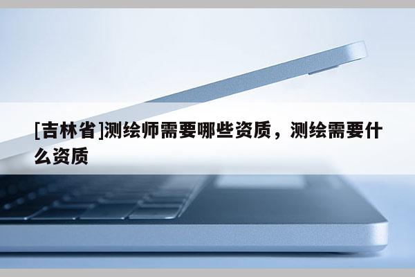 [吉林省]測(cè)繪師需要哪些資質(zhì)，測(cè)繪需要什么資質(zhì)