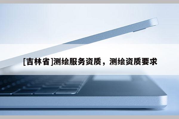 [吉林省]測繪服務(wù)資質(zhì)，測繪資質(zhì)要求