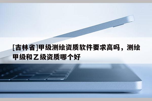 [吉林省]甲級測繪資質(zhì)軟件要求高嗎，測繪甲級和乙級資質(zhì)哪個好