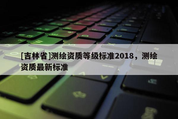 [吉林省]測繪資質(zhì)等級標(biāo)準(zhǔn)2018，測繪資質(zhì)最新標(biāo)準(zhǔn)
