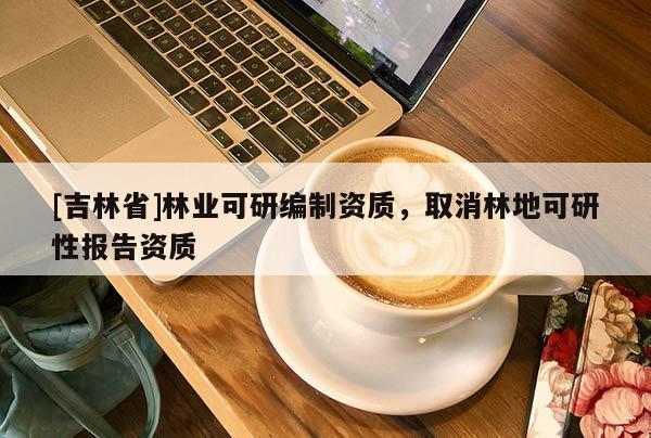 [吉林省]林業(yè)可研編制資質(zhì)，取消林地可研性報(bào)告資質(zhì)