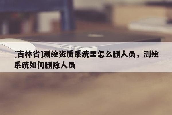[吉林省]測繪資質(zhì)系統(tǒng)里怎么刪人員，測繪系統(tǒng)如何刪除人員