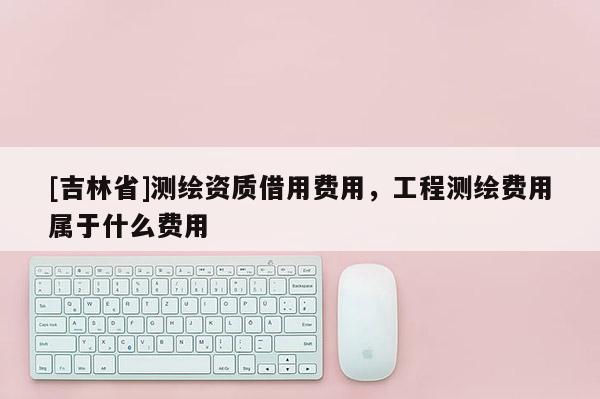 [吉林省]測(cè)繪資質(zhì)借用費(fèi)用，工程測(cè)繪費(fèi)用屬于什么費(fèi)用