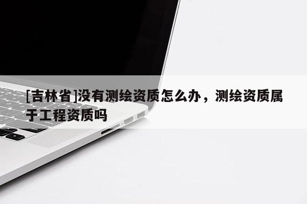 [吉林省]沒有測繪資質(zhì)怎么辦，測繪資質(zhì)屬于工程資質(zhì)嗎