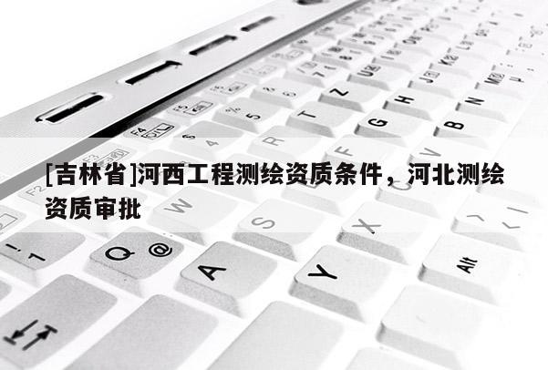 [吉林省]河西工程測繪資質(zhì)條件，河北測繪資質(zhì)審批