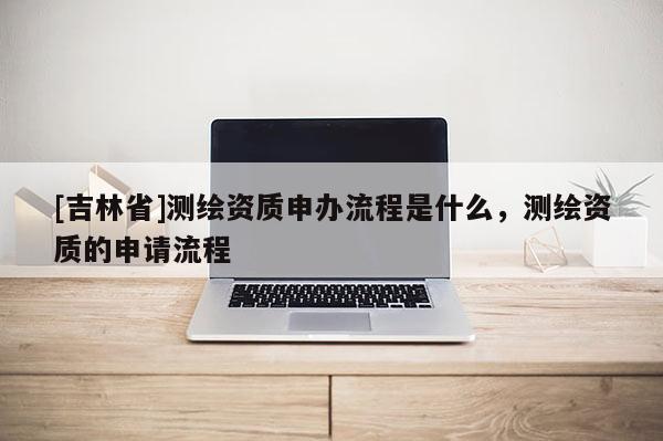 [吉林省]測繪資質申辦流程是什么，測繪資質的申請流程