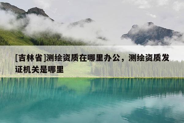 [吉林省]測(cè)繪資質(zhì)在哪里辦公，測(cè)繪資質(zhì)發(fā)證機(jī)關(guān)是哪里