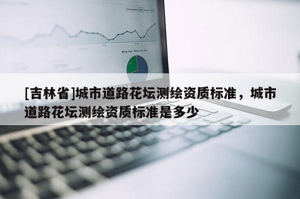 [吉林省]城市道路花壇測繪資質(zhì)標(biāo)準(zhǔn)，城市道路花壇測繪資質(zhì)標(biāo)準(zhǔn)是多少