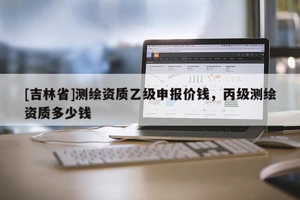 [吉林省]測繪資質(zhì)乙級申報(bào)價(jià)錢，丙級測繪資質(zhì)多少錢