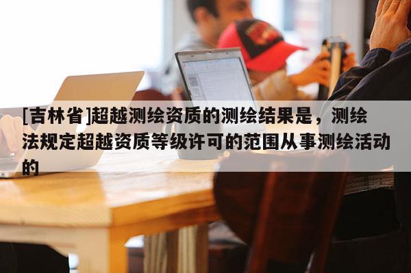 [吉林省]超越測(cè)繪資質(zhì)的測(cè)繪結(jié)果是，測(cè)繪法規(guī)定超越資質(zhì)等級(jí)許可的范圍從事測(cè)繪活動(dòng)的