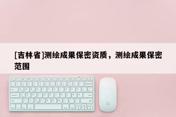 [吉林省]測(cè)繪成果保密資質(zhì)，測(cè)繪成果保密范圍