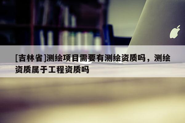 [吉林省]測繪項目需要有測繪資質(zhì)嗎，測繪資質(zhì)屬于工程資質(zhì)嗎