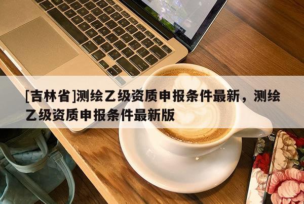 [吉林省]測(cè)繪乙級(jí)資質(zhì)申報(bào)條件最新，測(cè)繪乙級(jí)資質(zhì)申報(bào)條件最新版