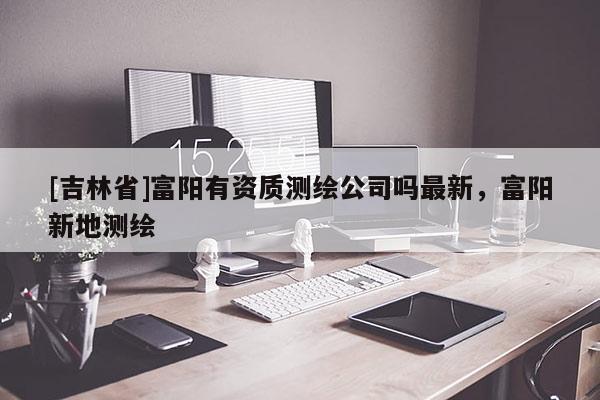 [吉林省]富陽有資質(zhì)測繪公司嗎最新，富陽新地測繪
