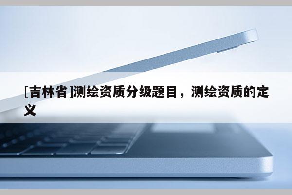 [吉林省]測繪資質(zhì)分級題目，測繪資質(zhì)的定義