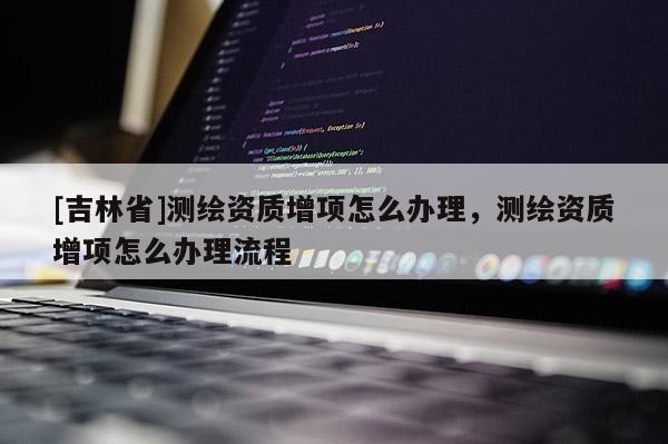 [吉林省]測(cè)繪資質(zhì)增項(xiàng)怎么辦理，測(cè)繪資質(zhì)增項(xiàng)怎么辦理流程