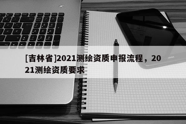 [吉林省]2021測(cè)繪資質(zhì)申報(bào)流程，2021測(cè)繪資質(zhì)要求